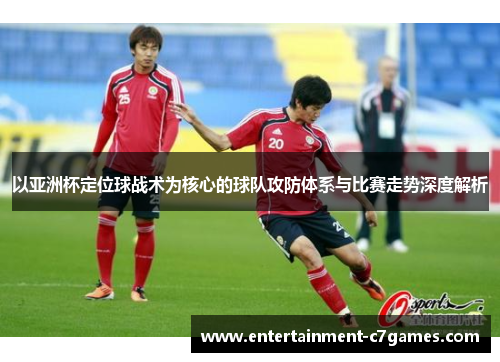 以亚洲杯定位球战术为核心的球队攻防体系与比赛走势深度解析 以亚洲杯定位球战术为核心的球队攻防体系与比赛走势深度解析