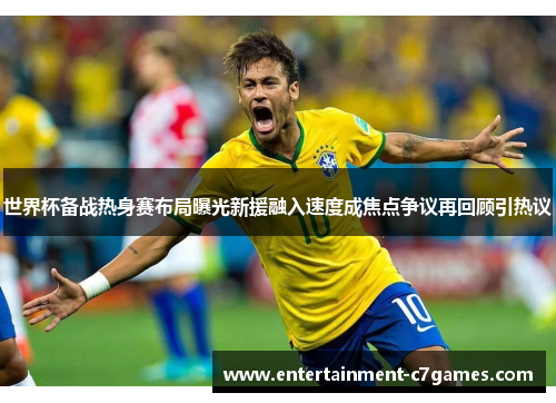 世界杯备战热身赛布局曝光新援融入速度成焦点争议再回顾引热议 世界杯备战热身赛布局曝光新援融入速度成焦点争议再回顾引热议