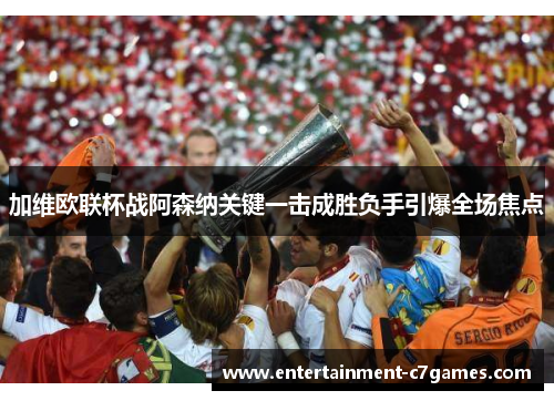 加维欧联杯战阿森纳关键一击成胜负手引爆全场焦点