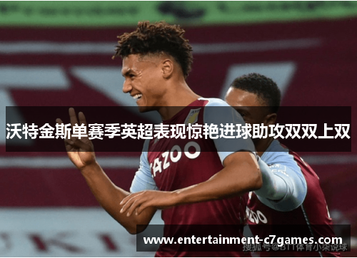 沃特金斯单赛季英超表现惊艳进球助攻双双上双