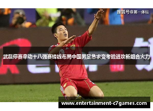 武磊停赛牵动十八强赛锋线布局中国男足急求变考验进攻新组合火力