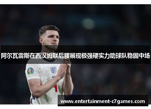 阿尔瓦雷斯在西汉姆联后腰展现极强硬实力助球队稳固中场