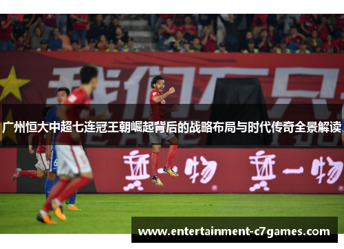 广州恒大中超七连冠王朝崛起背后的战略布局与时代传奇全景解读